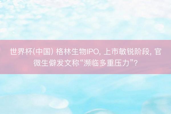 世界杯(中国) 格林生物IPO， 上市敏锐阶段， 官微生僻发文称“濒临多重压力”?