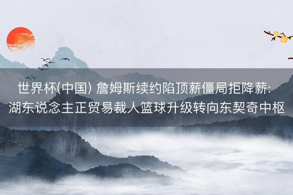 世界杯(中国) 詹姆斯续约陷顶薪僵局拒降薪: 湖东说念主正贸易裁人篮球升级转向东契奇中枢