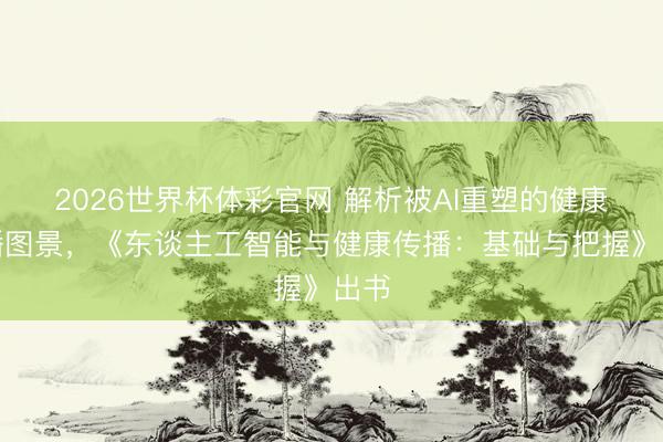 2026世界杯体彩官网 解析被AI重塑的健康传播图景，《东谈主工智能与健康传播：基础与把握》出书