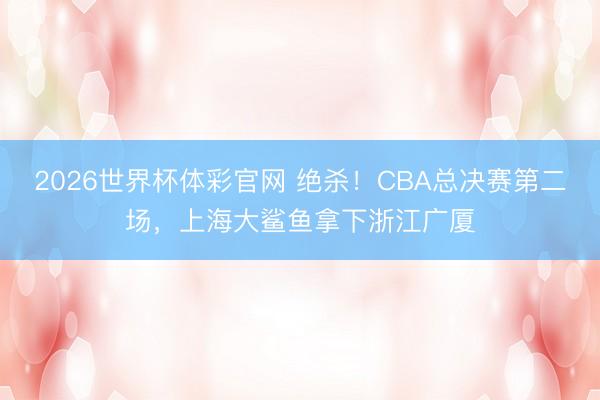 2026世界杯体彩官网 绝杀！CBA总决赛第二场，上海大鲨鱼拿下浙江广厦