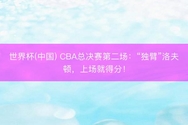 世界杯(中国) CBA总决赛第二场：“独臂”洛夫顿，上场就得分！