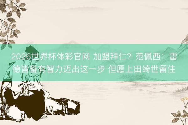 2026世界杯体彩官网 加盟拜仁?范佩西:雷德皆备有智力迈出这一步 但愿上田绮世留住