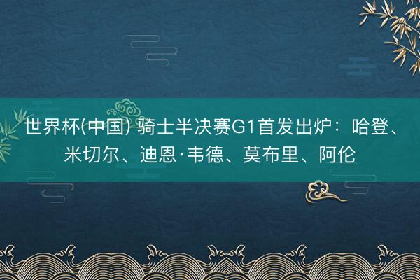世界杯(中国) 骑士半决赛G1首发出炉：哈登、米切尔、迪恩·韦德、莫布里、阿伦