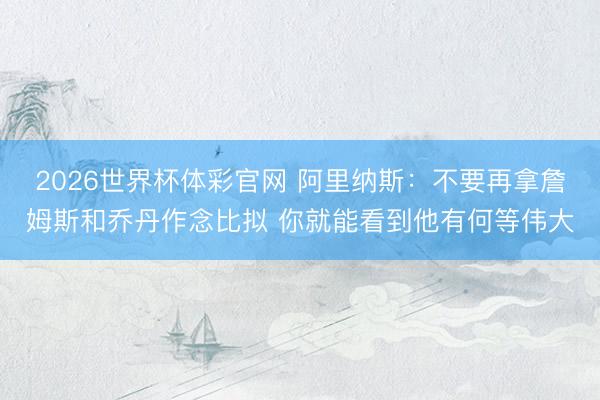 2026世界杯体彩官网 阿里纳斯:不要再拿詹姆斯和乔丹作念比拟 你就能看到他有何等伟大