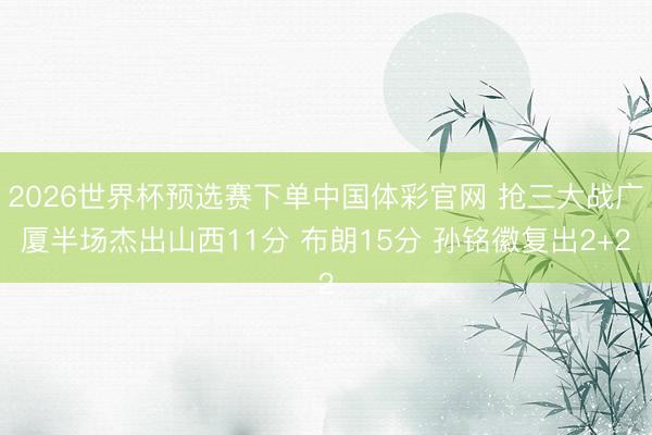 2026世界杯预选赛下单中国体彩官网 抢三大战广厦半场杰出山西11分 布朗15分 孙铭徽复出2+2