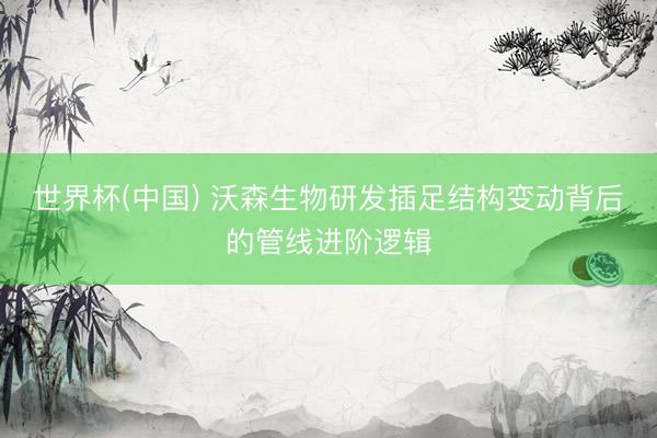 世界杯(中国) 沃森生物研发插足结构变动背后的管线进阶逻辑
