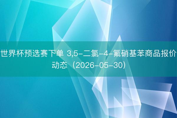世界杯预选赛下单 3，5-二氯-4-氟硝基苯商品报价动态（2026-05-30）
