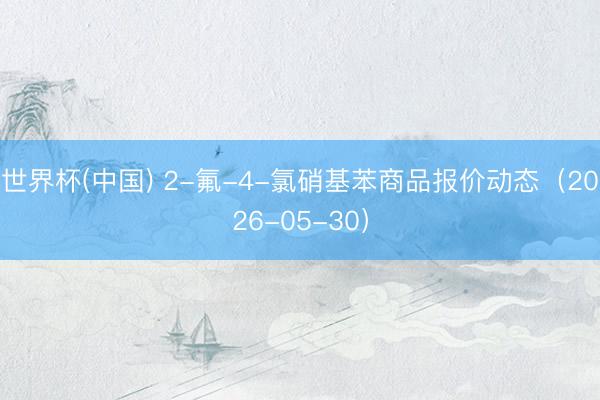 世界杯(中国) 2-氟-4-氯硝基苯商品报价动态（2026-05-30）