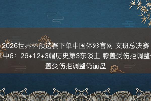2026世界杯预选赛下单中国体彩官网 文班总决赛首秀21中6：26+12+3帽历史第3东谈主 膝盖受伤拒调整仍崩盘