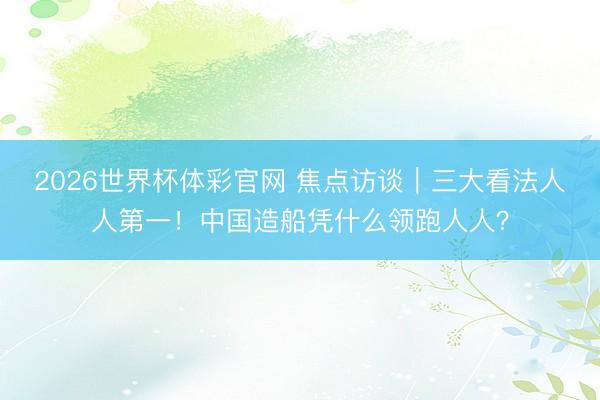 2026世界杯体彩官网 焦点访谈｜三大看法人人第一！中国造船凭什么领跑人人？