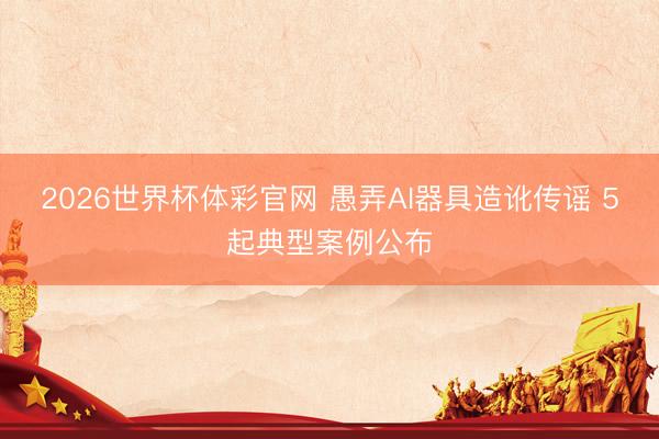 2026世界杯体彩官网 愚弄AI器具造讹传谣 5起典型案例公布
