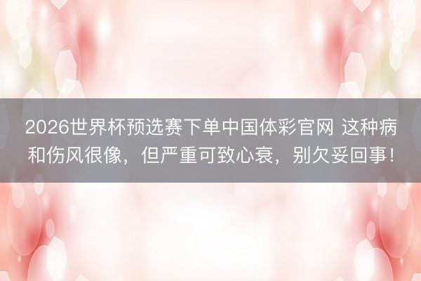 2026世界杯预选赛下单中国体彩官网 这种病和伤风很像，但严重可致心衰，别欠妥回事！
