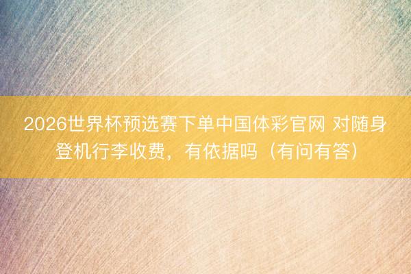 2026世界杯预选赛下单中国体彩官网 对随身登机行李收费，有依据吗（有问有答）