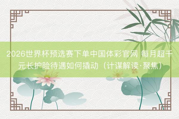 2026世界杯预选赛下单中国体彩官网 每月超千元长护险待遇如何撬动（计谋解读·聚焦）