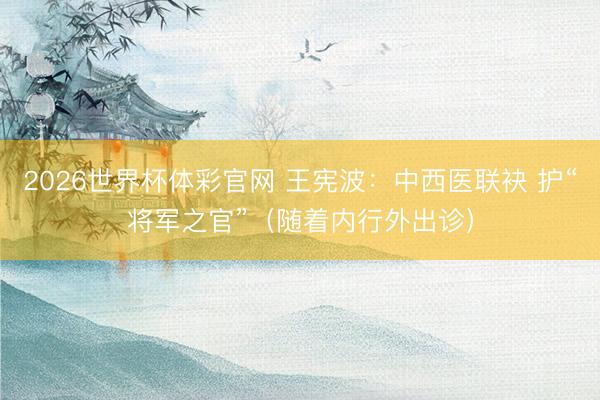 2026世界杯体彩官网 王宪波：中西医联袂 护“将军之官”（随着内行外出诊）