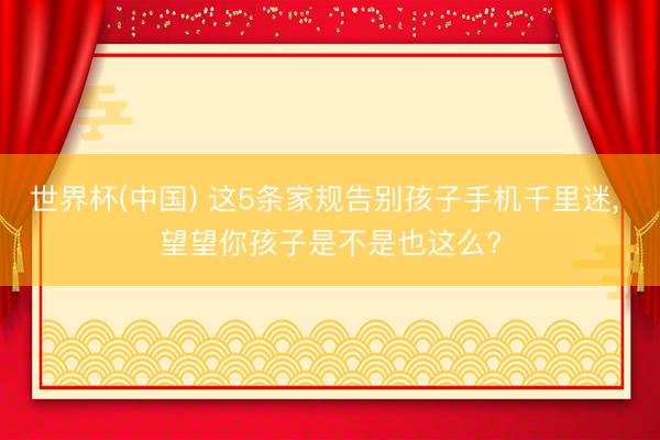 世界杯(中国) 这5条家规告别孩子手机千里迷， 望望你孩子是不是也这么?