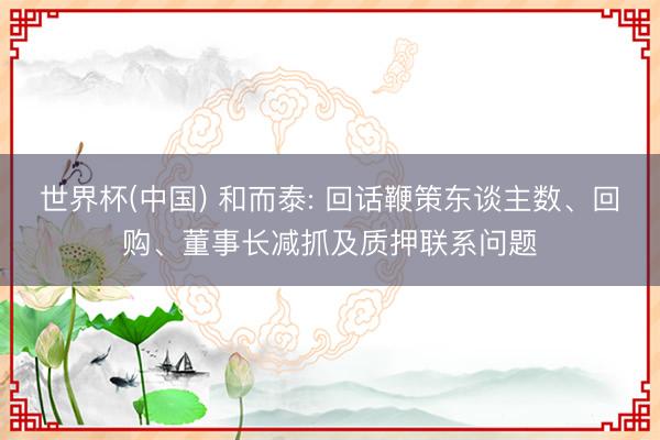 世界杯(中国) 和而泰: 回话鞭策东谈主数、回购、董事长减抓及质押联系问题