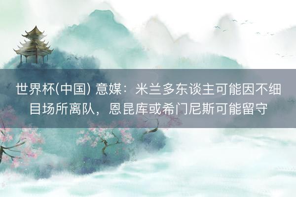 世界杯(中国) 意媒:米兰多东谈主可能因不细目场所离队,恩昆库或希门尼斯可能留守