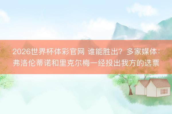 2026世界杯体彩官网 谁能胜出？多家媒体：弗洛伦蒂诺和里克尔梅一经投出我方的选票