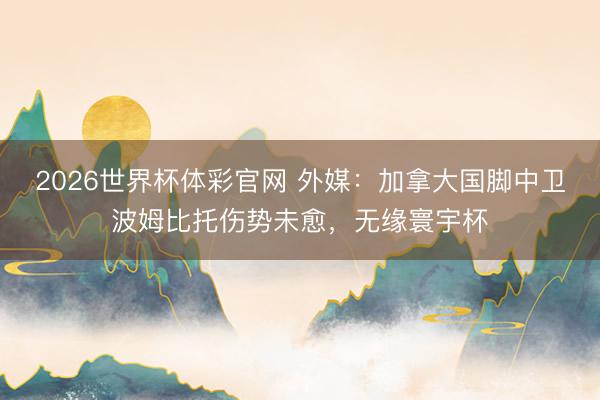 2026世界杯体彩官网 外媒：加拿大国脚中卫波姆比托伤势未愈，无缘寰宇杯