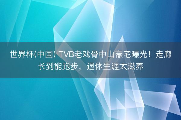 世界杯(中国) TVB老戏骨中山豪宅曝光！走廊长到能跑步，退休生涯太滋养