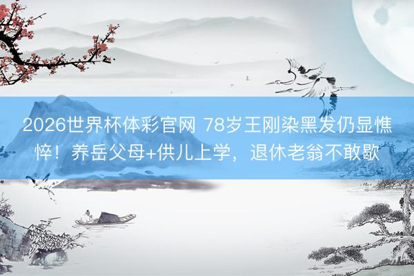 2026世界杯体彩官网 78岁王刚染黑发仍显憔悴!养岳父母+供儿上学,退休老翁不敢歇