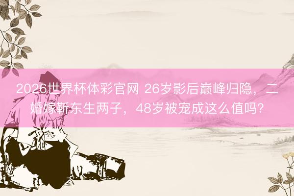 2026世界杯体彩官网 26岁影后巅峰归隐,二婚嫁靳东生两子,48岁被宠成这么值吗?