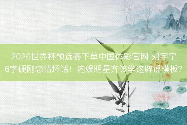 2026世界杯预选赛下单中国体彩官网 刘宇宁6字硬刚恋情坏话！内娱明星齐该学这辟谣模板？