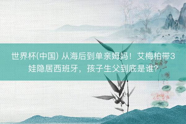 世界杯(中国) 从海后到单亲姆妈！艾梅柏带3娃隐居西班牙，孩子生父到底是谁？