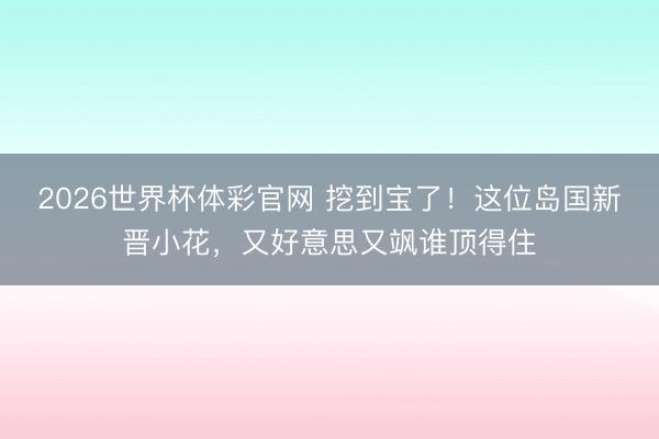 2026世界杯体彩官网 挖到宝了！这位岛国新晋小花，又好意思又飒谁顶得住
