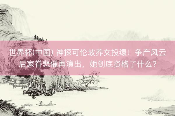 世界杯(中国) 神探可伦坡养女投缳！争产风云后家眷悲催再演出，她到底资格了什么？