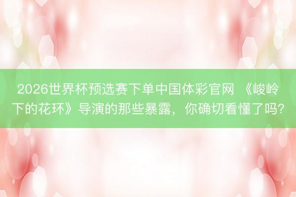 2026世界杯预选赛下单中国体彩官网 《峻岭下的花环》导演的那些暴露，你确切看懂了吗？