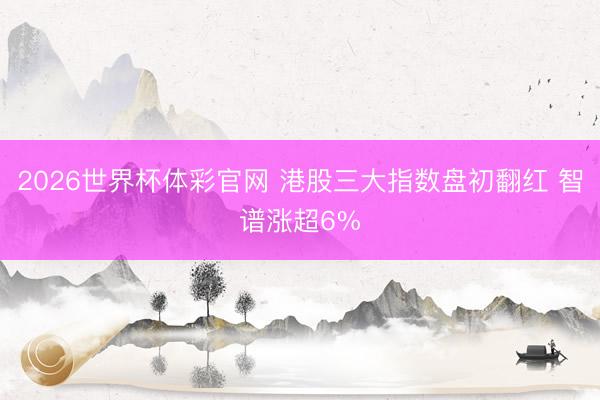2026世界杯体彩官网 港股三大指数盘初翻红 智谱涨超6%