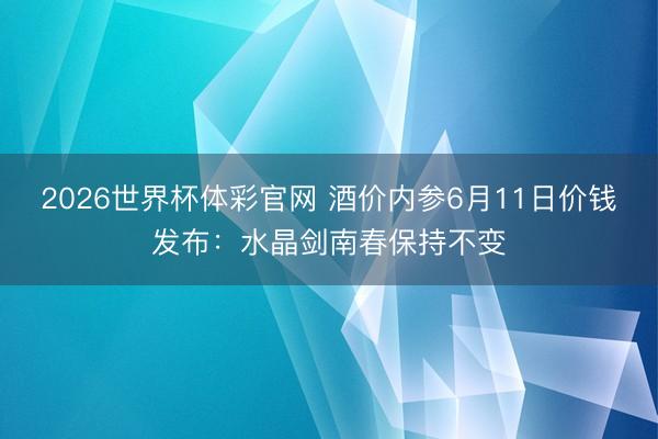 2026世界杯体彩官网 酒价内参6月11日价钱发布：水晶剑南春保持不变