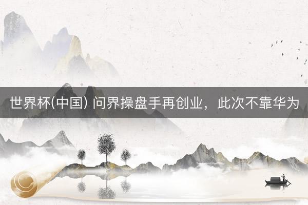 世界杯(中国) 问界操盘手再创业，此次不靠华为
