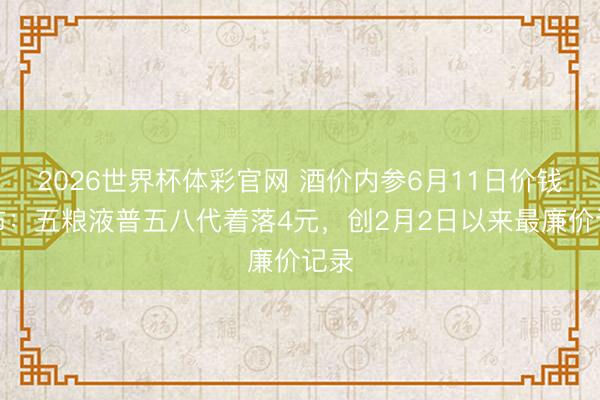 2026世界杯体彩官网 酒价内参6月11日价钱发布：五粮液普五八代着落4元，创2月2日以来最廉价记录