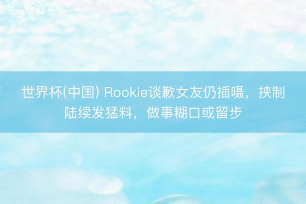 世界杯(中国) Rookie谈歉女友仍插嗫，挟制陆续发猛料，做事糊口或留步