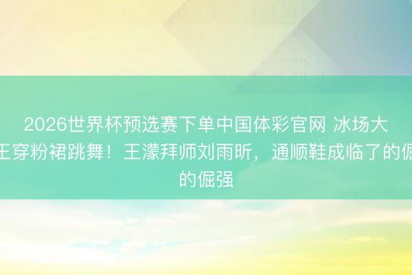 2026世界杯预选赛下单中国体彩官网 冰场大魔王穿粉裙跳舞！王濛拜师刘雨昕，通顺鞋成临了的倔强