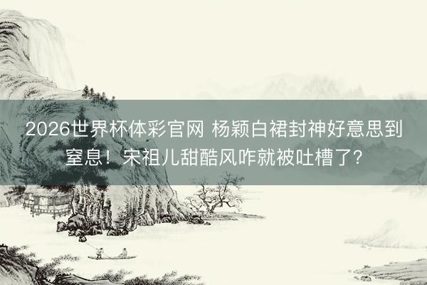 2026世界杯体彩官网 杨颖白裙封神好意思到窒息！宋祖儿甜酷风咋就被吐槽了？