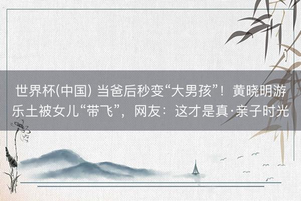 世界杯(中国) 当爸后秒变“大男孩”！黄晓明游乐土被女儿“带飞”，网友：这才是真·亲子时光