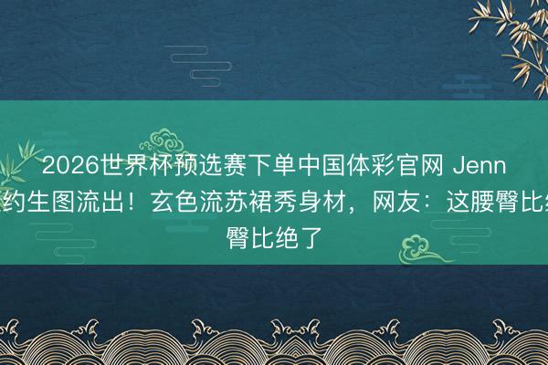 2026世界杯预选赛下单中国体彩官网 Jennie纽约生图流出！玄色流苏裙秀身材，网友：这腰臀比绝了