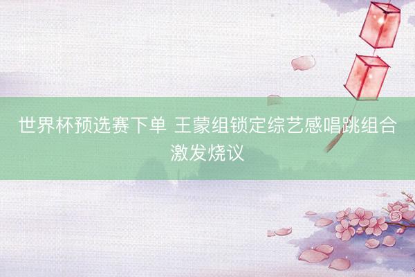世界杯预选赛下单 王蒙组锁定综艺感唱跳组合激发烧议