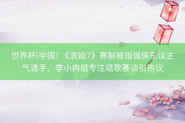世界杯(中国) 《浪姐7》赛制被指强保东谈主气选手，李小冉组专注唱歌赛谈引热议