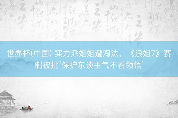 世界杯(中国) 实力派姐姐遭淘汰，《浪姐7》赛制被批‘保护东谈主气不看领悟’