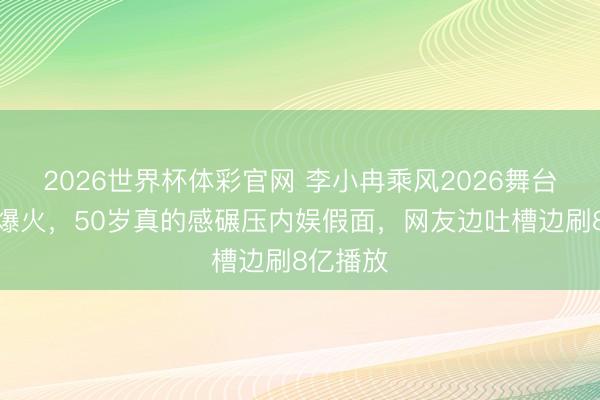 2026世界杯体彩官网 李小冉乘风2026舞台翻车却爆火，50岁真的感碾压内娱假面，网友边吐槽边刷8亿播放