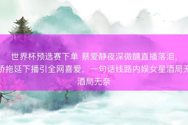 世界杯预选赛下单 蔡爱静夜深微醺直播落泪，撒娇拖延下播引全网喜爱，一句话线路内娱女星酒局无奈