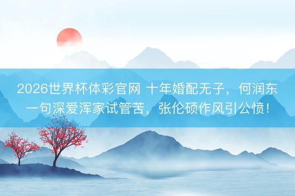 2026世界杯体彩官网 十年婚配无子，何润东一句深爱浑家试管苦，张伦硕作风引公愤！