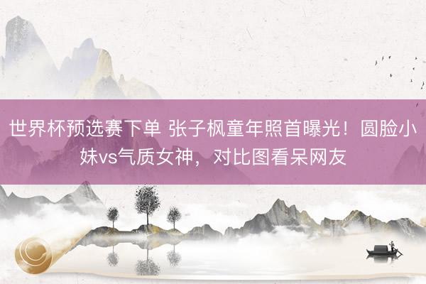 世界杯预选赛下单 张子枫童年照首曝光！圆脸小妹vs气质女神，对比图看呆网友