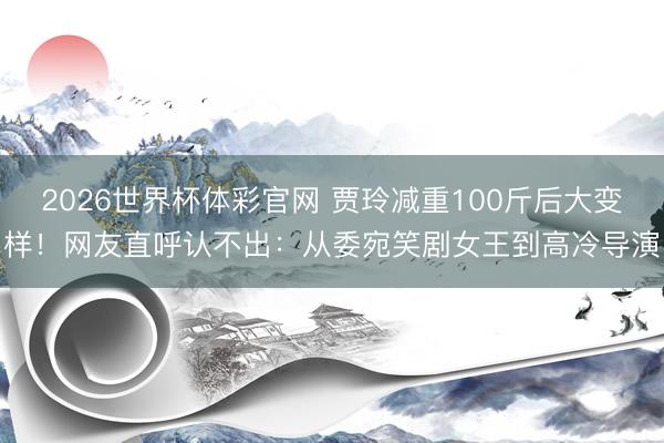 2026世界杯体彩官网 贾玲减重100斤后大变样！网友直呼认不出：从委宛笑剧女王到高冷导演