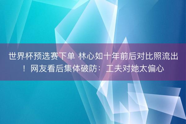世界杯预选赛下单 林心如十年前后对比照流出！网友看后集体破防：工夫对她太偏心